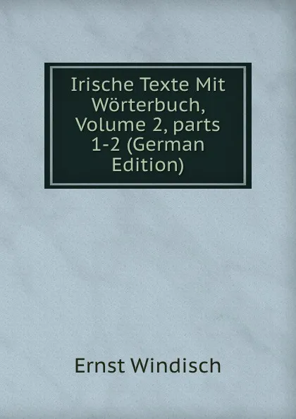 Обложка книги Irische Texte Mit Worterbuch, Volume 2,.parts 1-2 (German Edition), Ernst Windisch