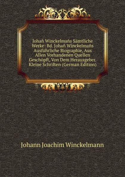 Обложка книги Johan Winckelmans Samtliche Werke: Bd. Johan Winckelmans Ausfuhrliche Biographie, Aus Allen Vorhandenen Quellen Geschopft, Von Dem Herausgeber. Kleine Schriften (German Edition), Johann Joachim Winckelmann