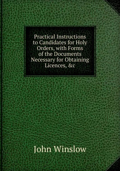 Обложка книги Practical Instructions to Candidates for Holy Orders, with Forms of the Documents Necessary for Obtaining Licences, .c, John Winslow