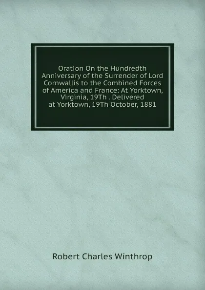 Обложка книги Oration On the Hundredth Anniversary of the Surrender of Lord Cornwallis to the Combined Forces of America and France: At Yorktown, Virginia, 19Th . Delivered at Yorktown, 19Th October, 1881, Robert C. Winthrop