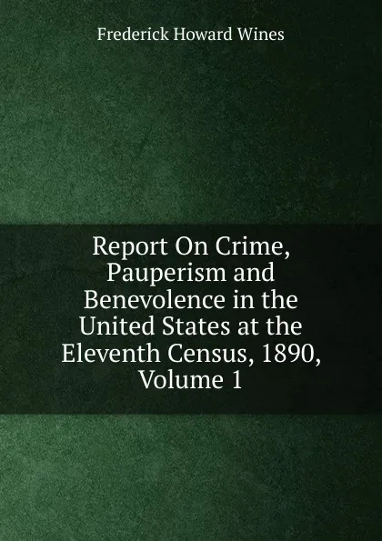 Обложка книги Report On Crime, Pauperism and Benevolence in the United States at the Eleventh Census, 1890, Volume 1, Frederick Howard Wines