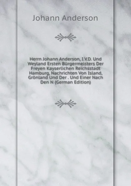 Обложка книги Herrn Johann Anderson, I.V.D. Und Weyland Ersten Burgermeisters Der Freyen Kayserlichen Reichsstadt Hamburg, Nachrichten Von Island, Gronland Und Der . Und Einer Nach Den N (German Edition), Johann Anderson