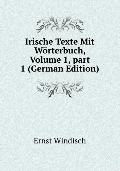 Обложка книги Irische Texte Mit Worterbuch, Volume 1,.part 1 (German Edition), Ernst Windisch