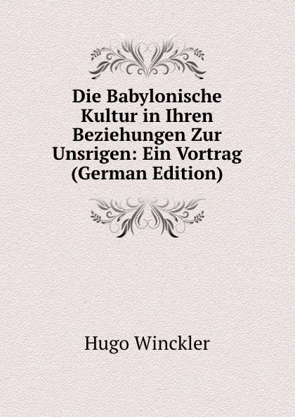 Обложка книги Die Babylonische Kultur in Ihren Beziehungen Zur Unsrigen: Ein Vortrag (German Edition), Hugo Winckler