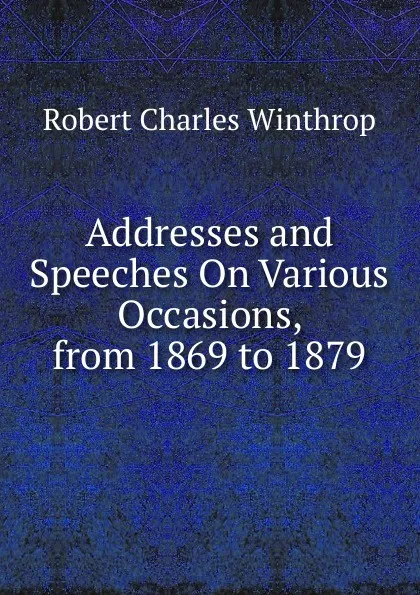 Обложка книги Addresses and Speeches On Various Occasions, from 1869 to 1879, Robert C. Winthrop