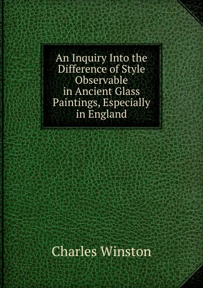 Обложка книги An Inquiry Into the Difference of Style Observable in Ancient Glass Paintings, Especially in England, Charles Winston