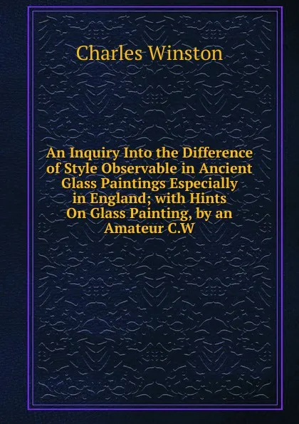 Обложка книги An Inquiry Into the Difference of Style Observable in Ancient Glass Paintings Especially in England; with Hints On Glass Painting, by an Amateur C.W, Charles Winston