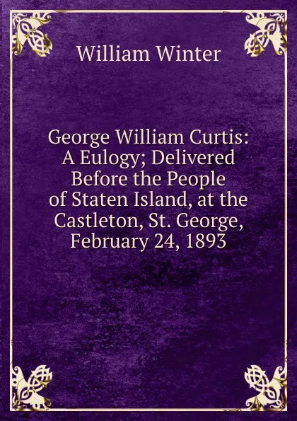 Обложка книги George William Curtis: A Eulogy; Delivered Before the People of Staten Island, at the Castleton, St. George, February 24, 1893, William Winter