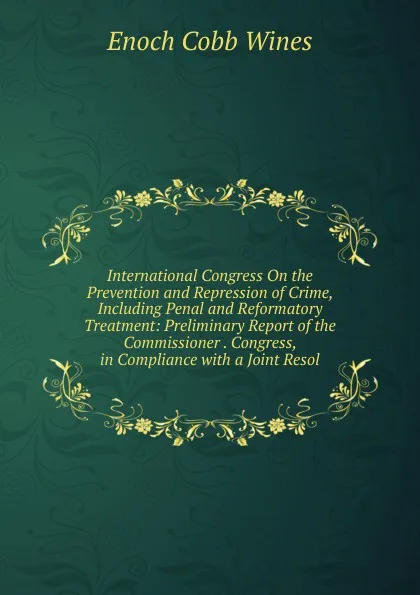 Обложка книги International Congress On the Prevention and Repression of Crime, Including Penal and Reformatory Treatment: Preliminary Report of the Commissioner . Congress, in Compliance with a Joint Resol, Enoch Cobb Wines