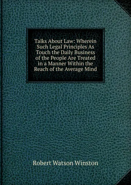 Обложка книги Talks About Law: Wherein Such Legal Principles As Touch the Daily Business of the People Are Treated in a Manner Within the Reach of the Average Mind, Robert Watson Winston