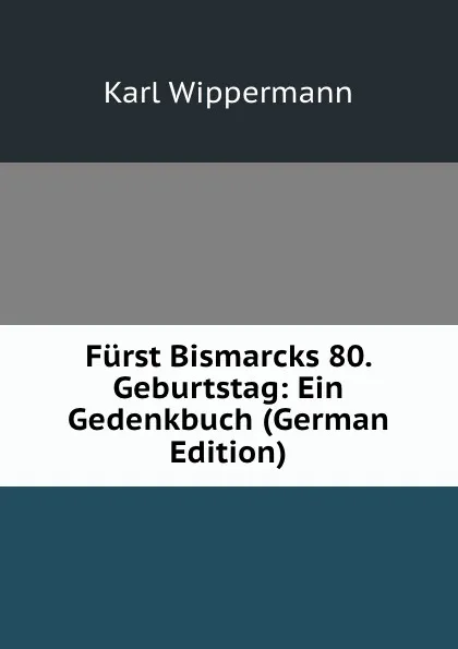 Обложка книги Furst Bismarcks 80. Geburtstag: Ein Gedenkbuch (German Edition), Karl Wippermann