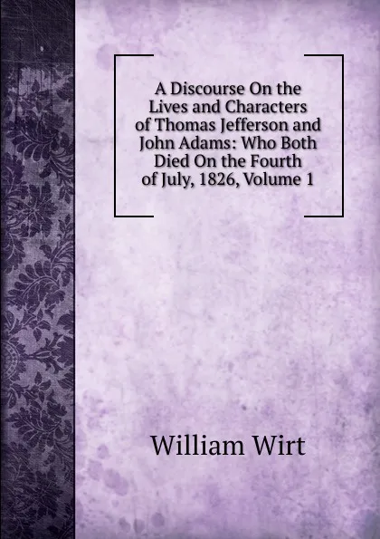 Обложка книги A Discourse On the Lives and Characters of Thomas Jefferson and John Adams: Who Both Died On the Fourth of July, 1826, Volume 1, William Wirt