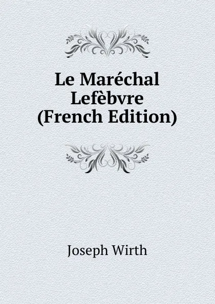 Обложка книги Le Marechal Lefebvre (French Edition), Joseph Wirth