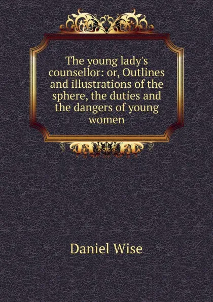 Обложка книги The young lady.s counsellor: or, Outlines and illustrations of the sphere, the duties and the dangers of young women, Daniel Wise