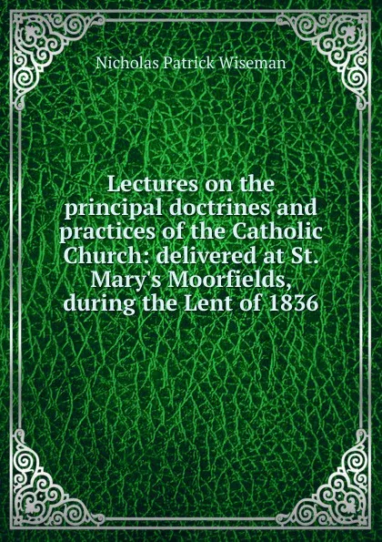 Обложка книги Lectures on the principal doctrines and practices of the Catholic Church: delivered at St. Mary.s Moorfields, during the Lent of 1836, Nicholas Patrick Wiseman