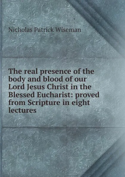 Обложка книги The real presence of the body and blood of our Lord Jesus Christ in the Blessed Eucharist: proved from Scripture in eight lectures, Nicholas Patrick Wiseman