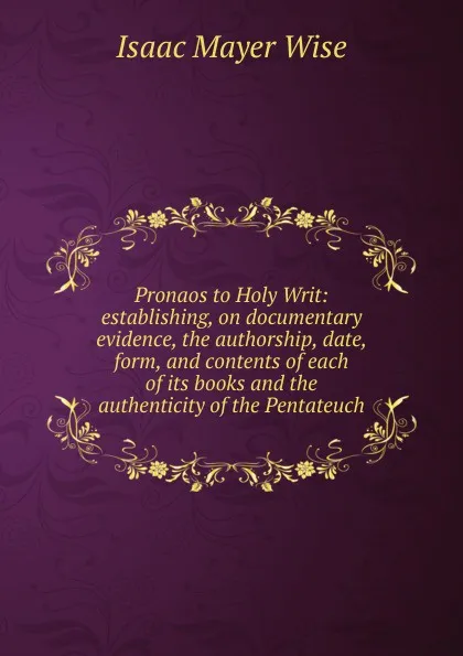 Обложка книги Pronaos to Holy Writ: establishing, on documentary evidence, the authorship, date, form, and contents of each of its books and the authenticity of the Pentateuch, Isaac Mayer Wise