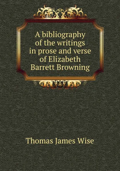 Обложка книги A bibliography of the writings in prose and verse of Elizabeth Barrett Browning, Thomas James Wise