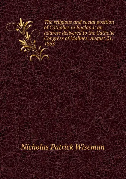 Обложка книги The religious and social position of Catholics in England: an address delivered to the Catholic Congress of Malines, August 21, 1863, Nicholas Patrick Wiseman