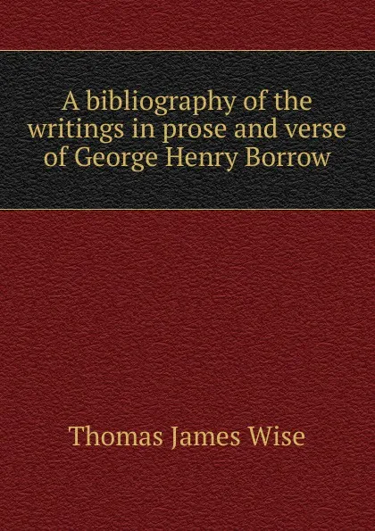 Обложка книги A bibliography of the writings in prose and verse of George Henry Borrow, Thomas James Wise