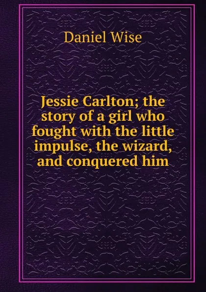 Обложка книги Jessie Carlton; the story of a girl who fought with the little impulse, the wizard, and conquered him, Daniel Wise