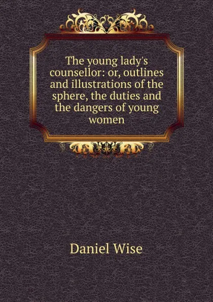 Обложка книги The young lady.s counsellor: or, outlines and illustrations of the sphere, the duties and the dangers of young women., Daniel Wise