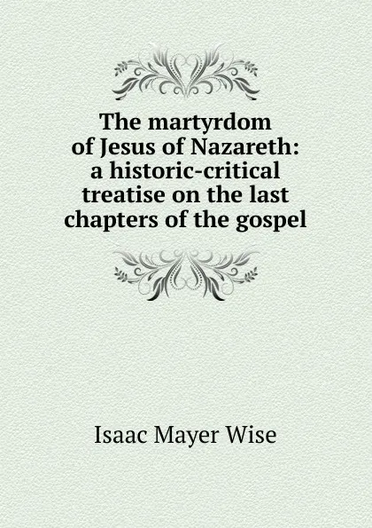 Обложка книги The martyrdom of Jesus of Nazareth: a historic-critical treatise on the last chapters of the gospel, Isaac Mayer Wise