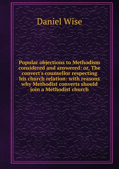 Обложка книги Popular objections to Methodism considered and answered: or, The convert.s counsellor respecting his church relation: with reasons why Methodist converts should join a Methodist church, Daniel Wise