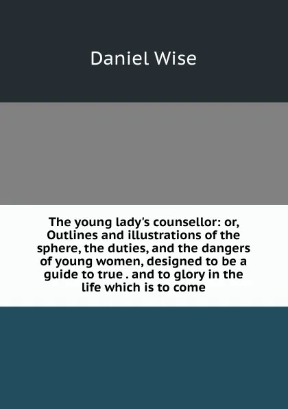 Обложка книги The young lady.s counsellor: or, Outlines and illustrations of the sphere, the duties, and the dangers of young women, designed to be a guide to true . and to glory in the life which is to come, Daniel Wise