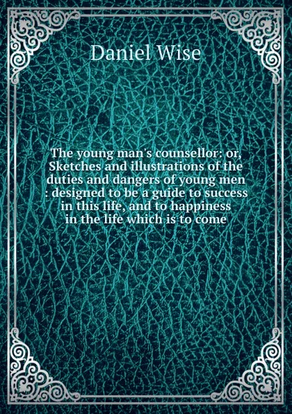 Обложка книги The young man.s counsellor: or, Sketches and illustrations of the duties and dangers of young men : designed to be a guide to success in this life, and to happiness in the life which is to come, Daniel Wise