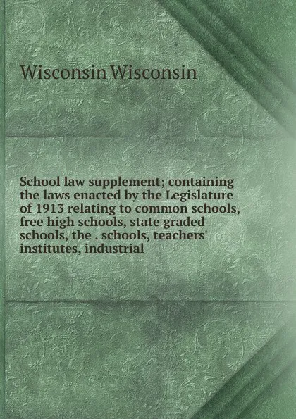 Обложка книги School law supplement; containing the laws enacted by the Legislature of 1913 relating to common schools, free high schools, state graded schools, the . schools, teachers. institutes, industrial, Wisconsin Wisconsin