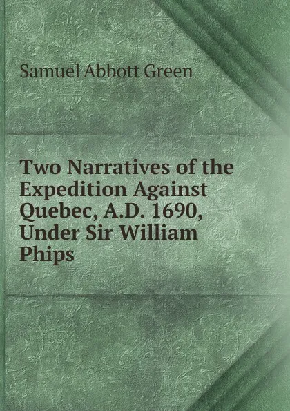 Обложка книги Two Narratives of the Expedition Against Quebec, A.D. 1690, Under Sir William Phips, Samuel A. Green