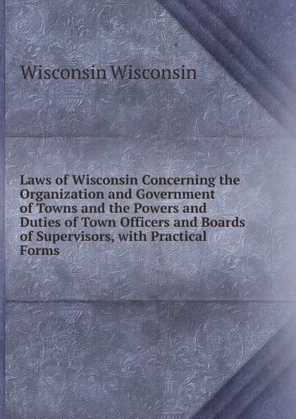 Обложка книги Laws of Wisconsin Concerning the Organization and Government of Towns and the Powers and Duties of Town Officers and Boards of Supervisors, with Practical Forms, Wisconsin Wisconsin