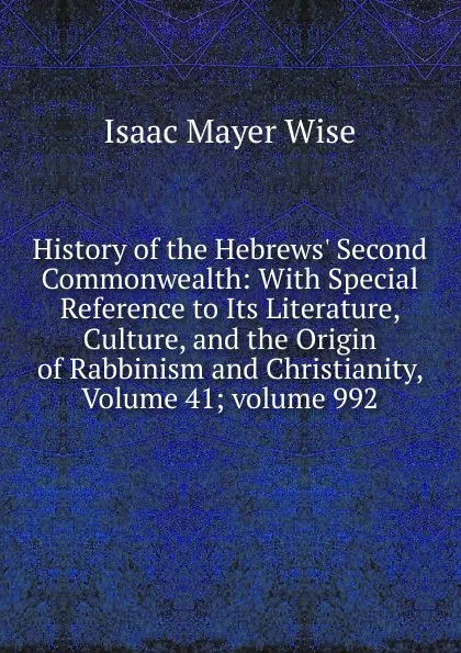 Обложка книги History of the Hebrews. Second Commonwealth: With Special Reference to Its Literature, Culture, and the Origin of Rabbinism and Christianity, Volume 41;.volume 992, Isaac Mayer Wise