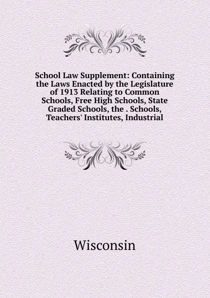 Обложка книги School Law Supplement: Containing the Laws Enacted by the Legislature of 1913 Relating to Common Schools, Free High Schools, State Graded Schools, the . Schools, Teachers. Institutes, Industrial, 