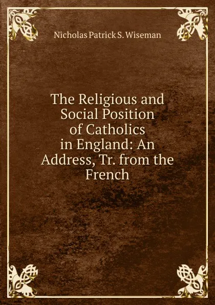 Обложка книги The Religious and Social Position of Catholics in England: An Address, Tr. from the French, Nicholas Patrick S. Wiseman