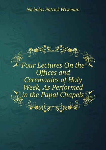 Обложка книги Four Lectures On the Offices and Ceremonies of Holy Week, As Performed in the Papal Chapels, Nicholas Patrick Wiseman