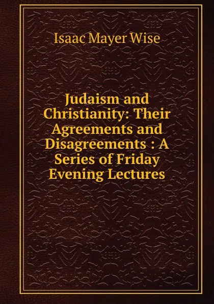 Обложка книги Judaism and Christianity: Their Agreements and Disagreements : A Series of Friday Evening Lectures, Isaac Mayer Wise