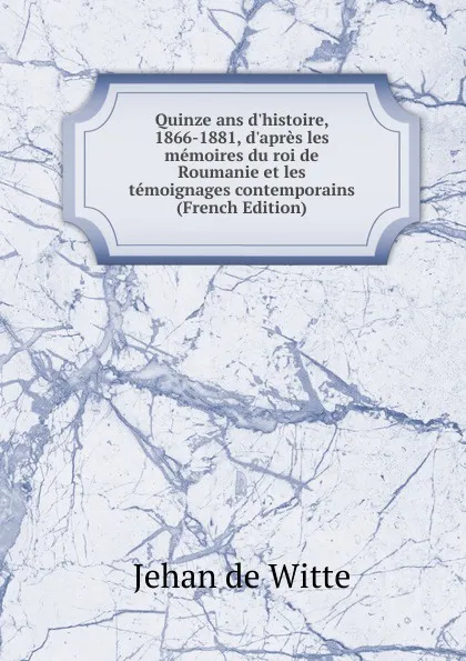 Обложка книги Quinze ans d.histoire, 1866-1881, d.apres les memoires du roi de Roumanie et les temoignages contemporains (French Edition), Jehan de Witte