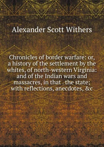 Обложка книги Chronicles of border warfare: or, a history of the settlement by the whites, of north-western Virginia: and of the Indian wars and massacres, in that . the state; with reflections, anecdotes, .c., Alexander Scott Withers