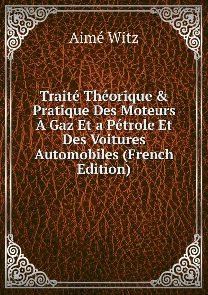 Обложка книги Traite Theorique . Pratique Des Moteurs A Gaz Et a Petrole Et Des Voitures Automobiles (French Edition), Aimé Witz