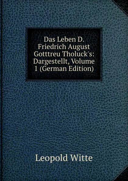 Обложка книги Das Leben D. Friedrich August Gotttreu Tholuck.s: Dargestellt, Volume 1 (German Edition), Leopold Witte