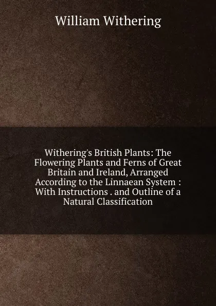 Обложка книги Withering.s British Plants: The Flowering Plants and Ferns of Great Britain and Ireland, Arranged According to the Linnaean System : With Instructions . and Outline of a Natural Classification, William Withering