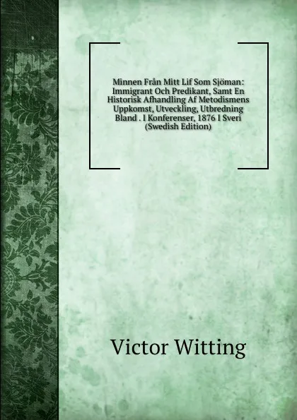 Обложка книги Minnen Fran Mitt Lif Som Sjoman: Immigrant Och Predikant, Samt En Historisk Afhandling Af Metodismens Uppkomst, Utveckling, Utbredning Bland . I Konferenser, 1876 I Sveri (Swedish Edition), Victor Witting