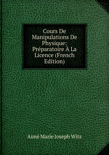 Обложка книги Cours De Manipulations De Physique: Preparatoire A La Licence (French Edition), Aimé Marie Joseph Witz