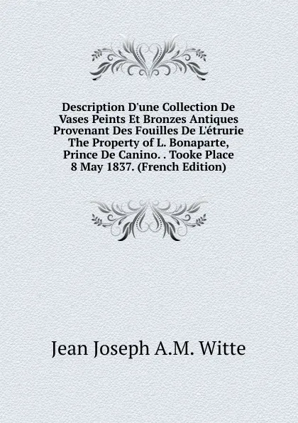 Обложка книги Description D.une Collection De Vases Peints Et Bronzes Antiques Provenant Des Fouilles De L.etrurie The Property of L. Bonaparte, Prince De Canino. . Tooke Place 8 May 1837. (French Edition), Jean Joseph A.M. Witte