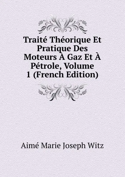 Обложка книги Traite Theorique Et Pratique Des Moteurs A Gaz Et A Petrole, Volume 1 (French Edition), Aimé Marie Joseph Witz