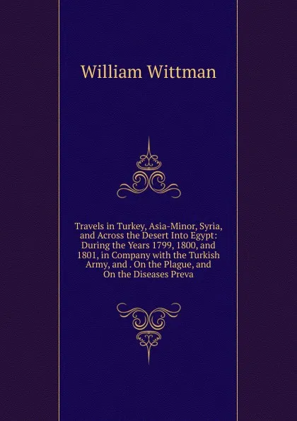 Обложка книги Travels in Turkey, Asia-Minor, Syria, and Across the Desert Into Egypt: During the Years 1799, 1800, and 1801, in Company with the Turkish Army, and . On the Plague, and On the Diseases Preva, William Wittman