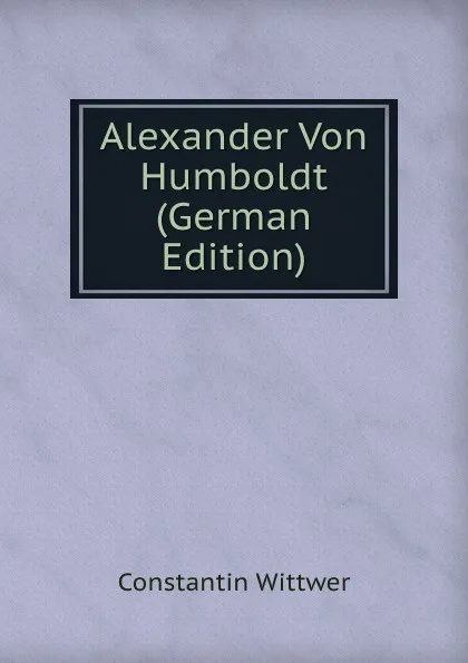 Обложка книги Alexander Von Humboldt (German Edition), Constantin Wittwer