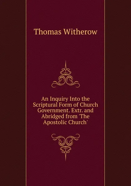 Обложка книги An Inquiry Into the Scriptural Form of Church Government. Extr. and Abridged from .The Apostolic Church.., Thomas Witherow